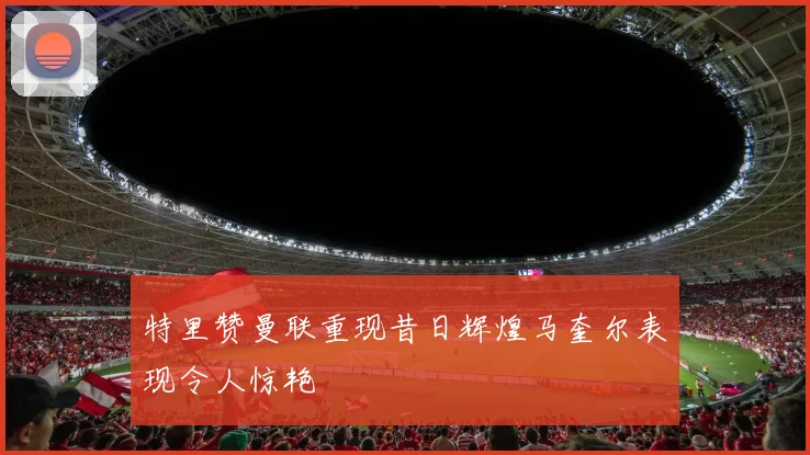 特里赞曼联重现昔日辉煌马奎尔表现令人惊艳