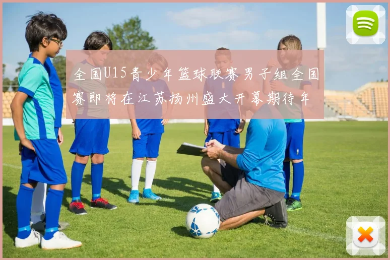 全国U15青少年篮球联赛男子组全国赛即将在江苏扬州盛大开幕期待年轻球员的精彩表现