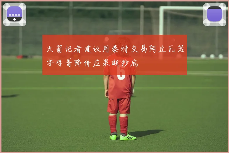 火箭记者建议用泰特交易阿丘瓦若字母哥降价应果断抄底