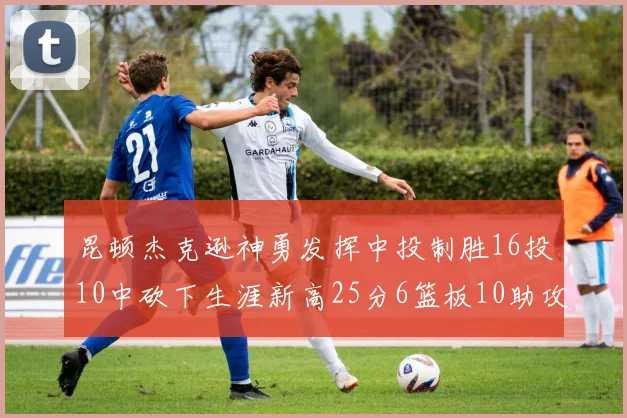 昆顿杰克逊神勇发挥中投制胜16投10中砍下生涯新高25分6篮板10助攻