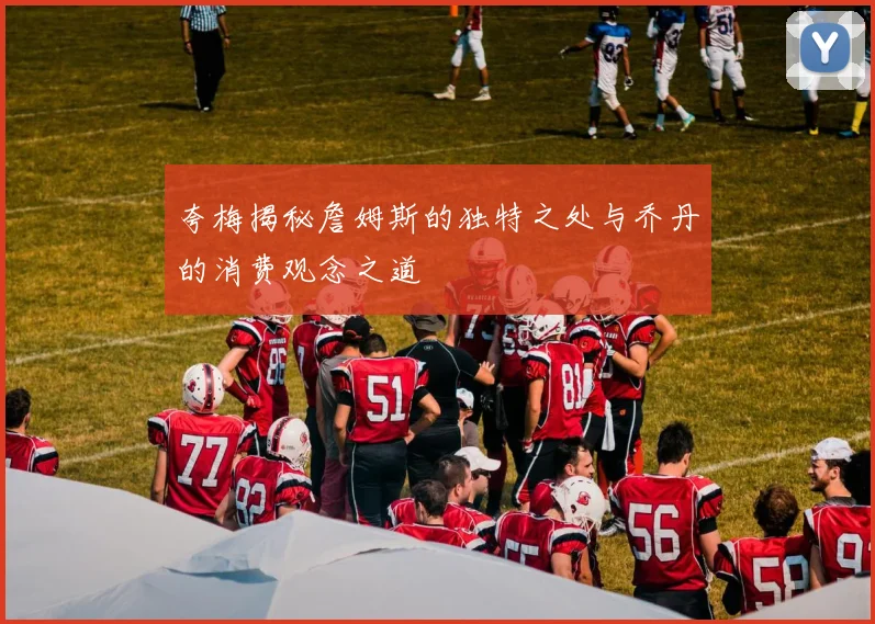 夸梅揭秘詹姆斯的独特之处与乔丹的消费观念之道