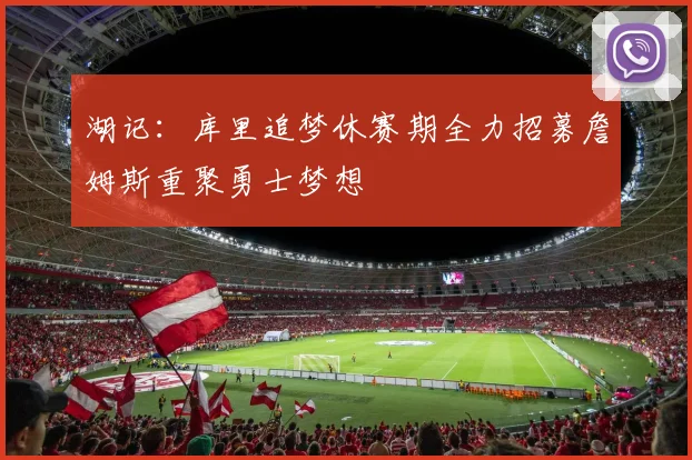 湖记：库里追梦休赛期全力招募詹姆斯重聚勇士梦想