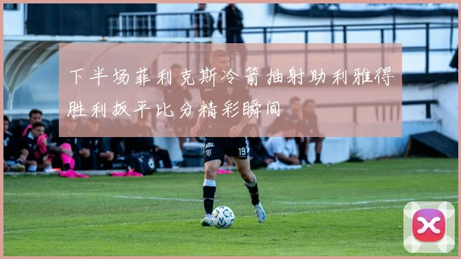 下半场菲利克斯冷箭抽射助利雅得胜利扳平比分精彩瞬间