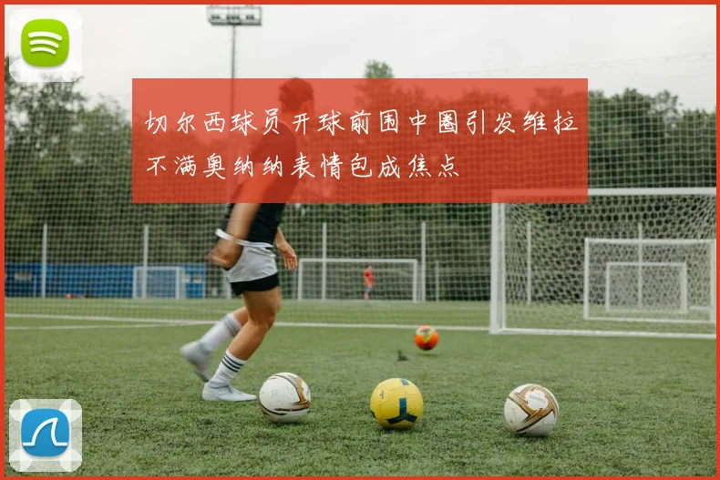 切尔西球员开球前围中圈引发维拉不满奥纳纳表情包成焦点