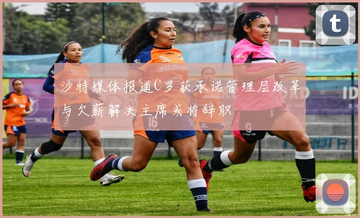 沙特媒体报道C罗获承诺管理层改革与欠薪解决主席或将辞职