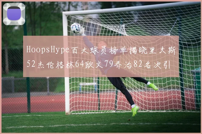 HoopsHype百大球员榜单揭晓里夫斯52杰伦格林64欧文79乔治82名次引关注