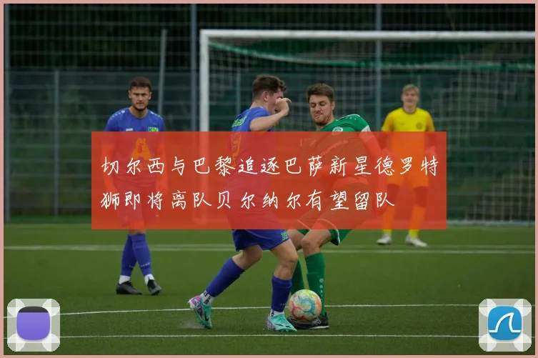 切尔西与巴黎追逐巴萨新星德罗特狮即将离队贝尔纳尔有望留队