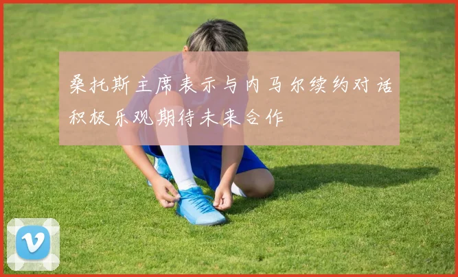 桑托斯主席表示与内马尔续约对话积极乐观期待未来合作