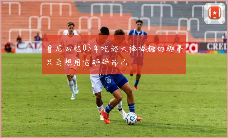 鲁尼回忆03年吃超大棒棒糖的趣事只是想用它砸碎而已