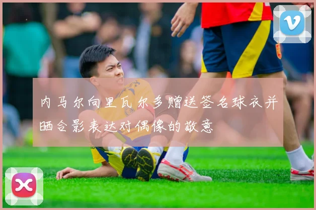 内马尔向里瓦尔多赠送签名球衣并晒合影表达对偶像的敬意