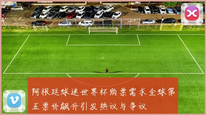 阿根廷球迷世界杯购票需求全球第五票价飙升引发热议与争议