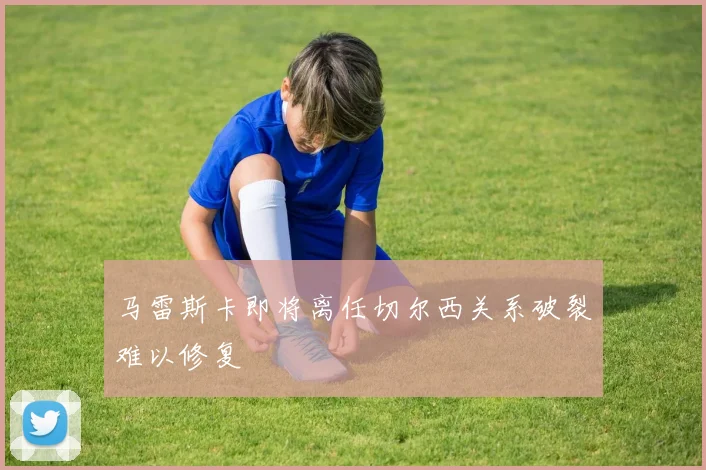 马雷斯卡即将离任切尔西关系破裂难以修复