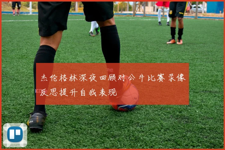 杰伦格林深夜回顾对公牛比赛录像反思提升自我表现