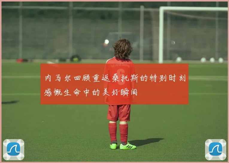 内马尔回顾重返桑托斯的特别时刻感慨生命中的美好瞬间
