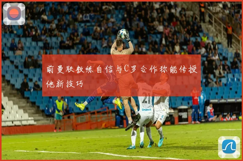 前曼联教练自信与C罗合作称能传授他新技巧