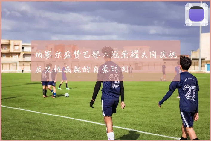 纳赛尔盛赞巴黎六冠荣耀共同庆祝历史性成就的自豪时刻