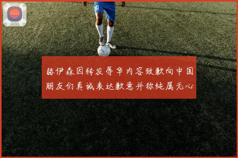 赫伊森因转发辱华内容致歉向中国朋友们真诚表达歉意并称纯属无心之过