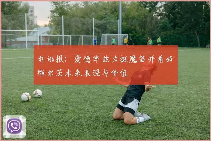 电讯报：爱德华兹力挺魔笛并看好维尔茨未来表现与价值
