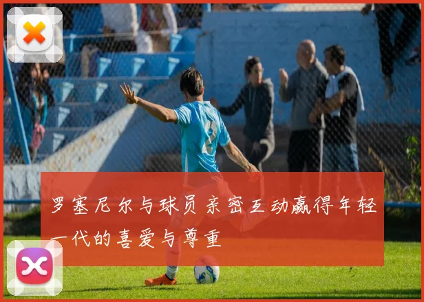 罗塞尼尔与球员亲密互动赢得年轻一代的喜爱与尊重